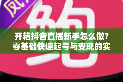 开箱抖音直播新手怎么做?零基础快速起号与变现的实战全攻略 开箱抖音直播新手怎么做?零基础快速起号与变现的实战全攻略