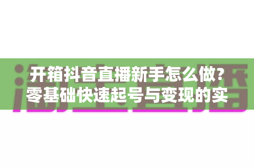 开箱抖音直播新手怎么做?零基础快速起号与变现的实战全攻略 开箱抖音直播新手怎么做?零基础快速起号与变现的实战全攻略