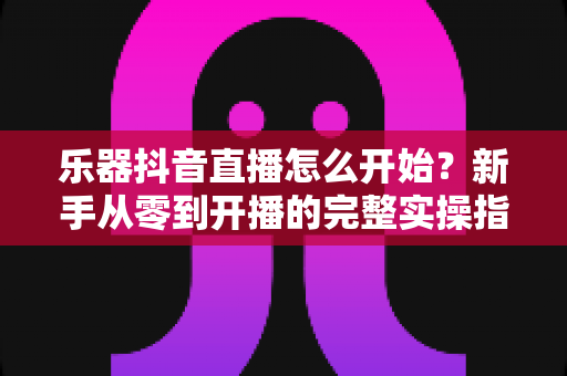 乐器抖音直播怎么开始?新手从零到开播的完整实操指南 乐器抖音直播怎么开始?新手从零到开播的完整实操指南