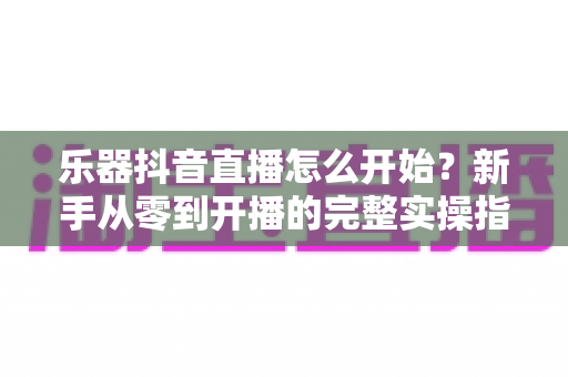 乐器抖音直播怎么开始?新手从零到开播的完整实操指南 乐器抖音直播怎么开始?新手从零到开播的完整实操指南
