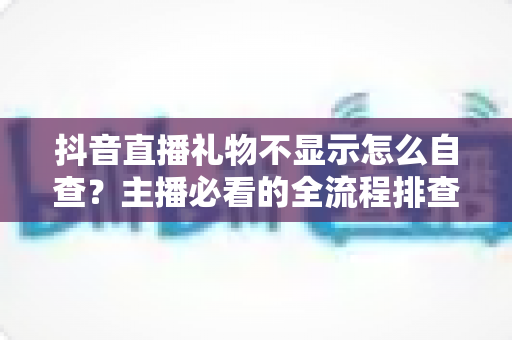 抖音直播礼物不显示怎么自查?主播必看的全流程排查与解决方案 抖音直播礼物不显示怎么自查?主播必看的全流程排查与解决方案