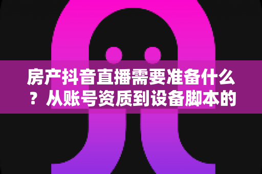 房产抖音直播需要准备什么?从账号资质到设备脚本的全方位实战准备清单 房产抖音直播需要准备什么?从账号资质到设备脚本的全方位实战准备清单