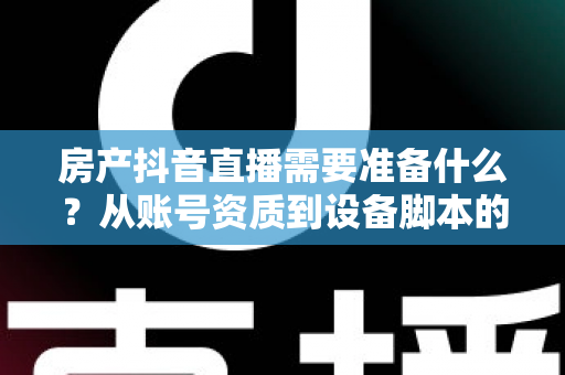 房产抖音直播需要准备什么?从账号资质到设备脚本的全方位实战准备清单 房产抖音直播需要准备什么?从账号资质到设备脚本的全方位实战准备清单