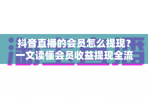 抖音直播的会员怎么提现?一文读懂会员收益提现全流程、到账时间与避坑指南 抖音直播的会员怎么提现?一文读懂会员收益提现全流程、到账时间与避坑指南