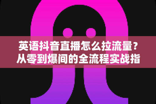英语抖音直播怎么拉流量？从零到爆间的全流程实战指南