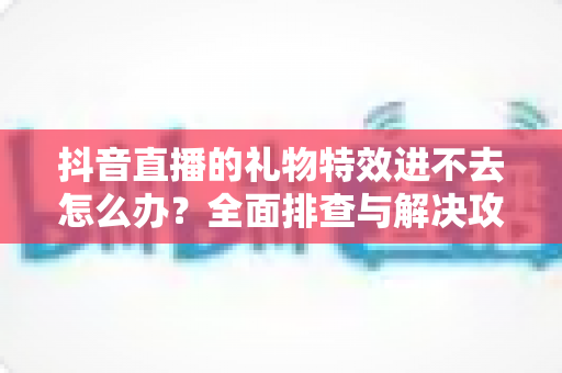 抖音直播的礼物特效进不去怎么办?全面排查与解决攻略,快速恢复炫酷观看体验 抖音直播的礼物特效进不去怎么办?全面排查与解决攻略,快速恢复炫酷观看体验