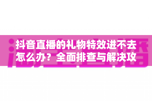 抖音直播的礼物特效进不去怎么办?全面排查与解决攻略,快速恢复炫酷观看体验 抖音直播的礼物特效进不去怎么办?全面排查与解决攻略,快速恢复炫酷观看体验