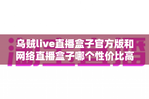 乌贼live直播盒子官方版和网络直播盒子哪个性价比高?一篇讲透选型逻辑的深度对比指南 乌贼live直播盒子官方版和网络直播盒子哪个性价比高?一篇讲透选型逻辑的深度对比指南