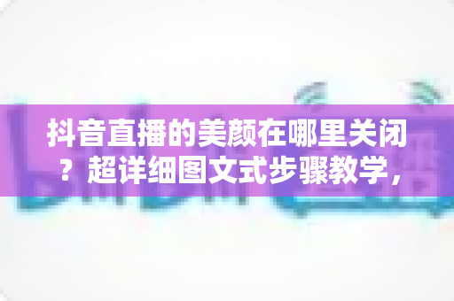 抖音直播的美颜在哪里关闭？超详细图文式步骤教学，让你还原真实颜值直播