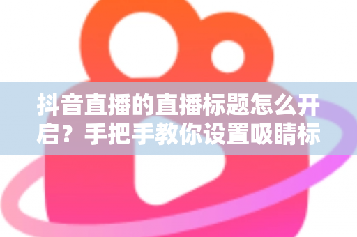抖音直播的直播标题怎么开启？手把手教你设置吸睛标题，提升直播间流量的完整指南