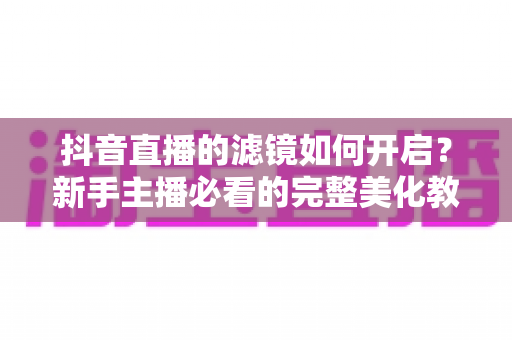 抖音直播的滤镜如何开启?新手主播必看的完整美化教程与实用技巧 抖音直播的滤镜如何开启?新手主播必看的完整美化教程与实用技巧