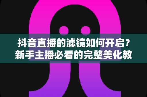 抖音直播的滤镜如何开启?新手主播必看的完整美化教程与实用技巧 抖音直播的滤镜如何开启?新手主播必看的完整美化教程与实用技巧