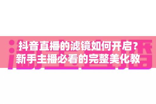 抖音直播的滤镜如何开启？新手主播必看的完整美化教程与实用技巧