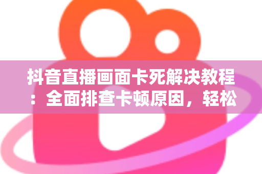 抖音直播画面卡死解决教程:全面排查卡顿原因,轻松恢复流畅观看与直播的实用指南 抖音直播画面卡死解决教程:全面排查卡顿原因,轻松恢复流畅观看与直播的实用指南