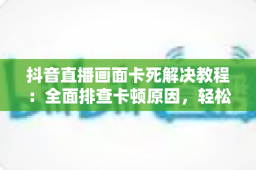 抖音直播画面卡死解决教程:全面排查卡顿原因,轻松恢复流畅观看与直播的实用指南 抖音直播画面卡死解决教程:全面排查卡顿原因,轻松恢复流畅观看与直播的实用指南
