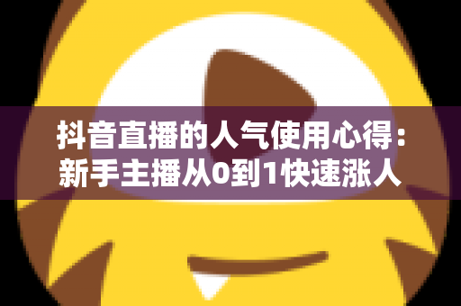 抖音直播的人气使用心得:新手主播从0到1快速涨人气的实战运营全指南 抖音直播的人气使用心得:新手主播从0到1快速涨人气的实战运营全指南