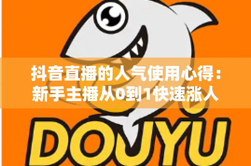 抖音直播的人气使用心得:新手主播从0到1快速涨人气的实战运营全指南 抖音直播的人气使用心得:新手主播从0到1快速涨人气的实战运营全指南