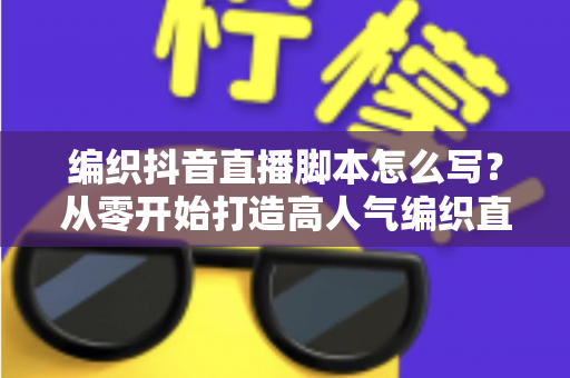 编织抖音直播脚本怎么写?从零开始打造高人气编织直播间的完整脚本指南与实操技巧 编织抖音直播脚本怎么写?从零开始打造高人气编织直播间的完整脚本指南与实操技巧