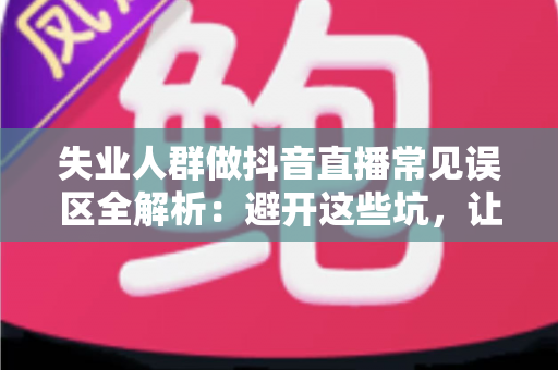 失业人群做抖音直播常见误区全解析：避开这些坑，让转型之路少走弯路