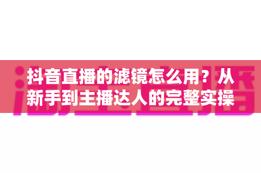 抖音直播的滤镜怎么用?从新手到主播达人的完整实操指南 抖音直播的滤镜怎么用?从新手到主播达人的完整实操指南