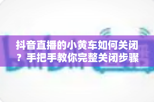 抖音直播的小黄车如何关闭?手把手教你完整关闭步骤与常见问题解答 抖音直播的小黄车如何关闭?手把手教你完整关闭步骤与常见问题解答