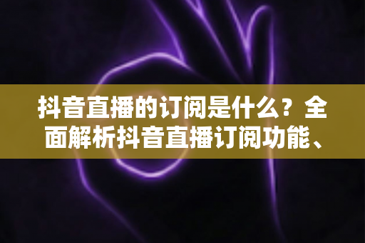 抖音直播的订阅是什么？全面解析抖音直播订阅功能、权益与使用技巧