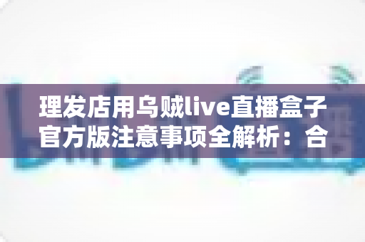 理发店用乌贼live直播盒子官方版注意事项全解析：合规开播、安心经营的实用指南