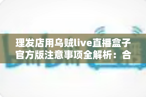 理发店用乌贼live直播盒子官方版注意事项全解析：合规开播、安心经营的实用指南