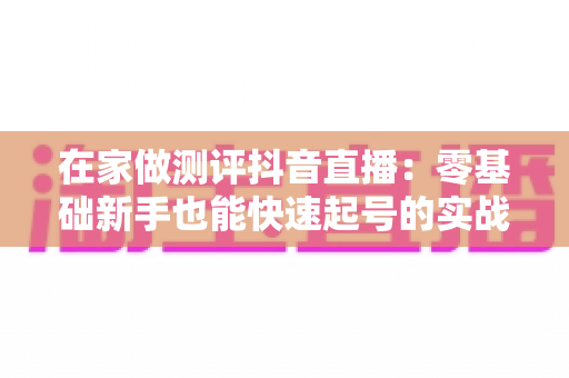 在家做测评抖音直播:零基础新手也能快速起号的实战变现指南 在家做测评抖音直播:零基础新手也能快速起号的实战变现指南