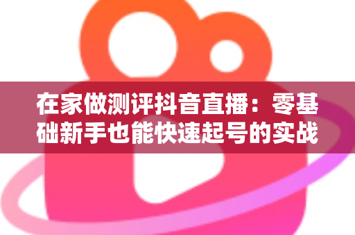 在家做测评抖音直播:零基础新手也能快速起号的实战变现指南 在家做测评抖音直播:零基础新手也能快速起号的实战变现指南