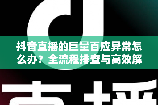 抖音直播的巨量百应异常怎么办？全流程排查与高效解决指南