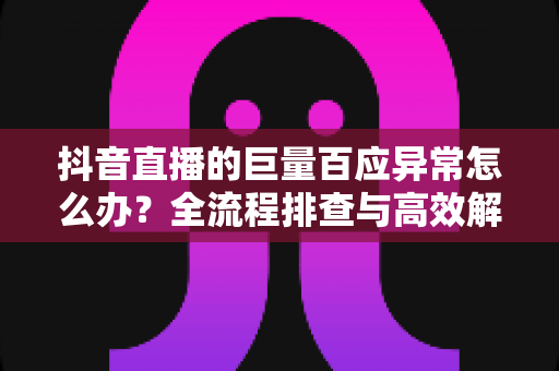 抖音直播的巨量百应异常怎么办？全流程排查与高效解决指南