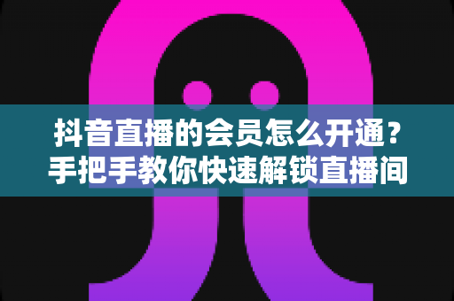 抖音直播的会员怎么开通?手把手教你快速解锁直播间专属权益的完整攻略 抖音直播的会员怎么开通?手把手教你快速解锁直播间专属权益的完整攻略