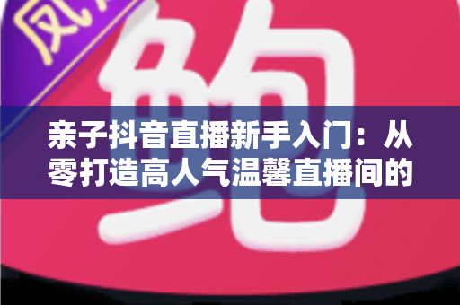 亲子抖音直播新手入门:从零打造高人气温馨直播间的完整实用指南 亲子抖音直播新手入门:从零打造高人气温馨直播间的完整实用指南