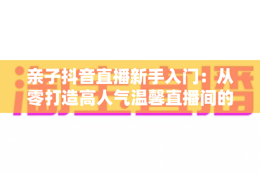 亲子抖音直播新手入门:从零打造高人气温馨直播间的完整实用指南 亲子抖音直播新手入门:从零打造高人气温馨直播间的完整实用指南