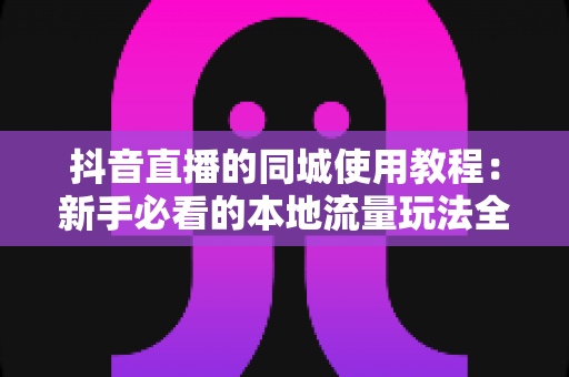 抖音直播的同城使用教程：新手必看的本地流量玩法全解析