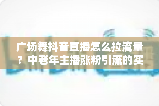 广场舞抖音直播怎么拉流量？中老年主播涨粉引流的实战指南