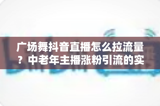 广场舞抖音直播怎么拉流量？中老年主播涨粉引流的实战指南