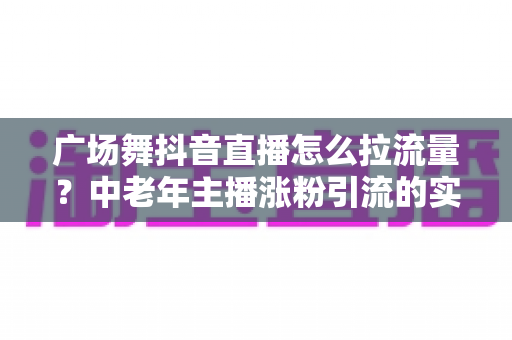 广场舞抖音直播怎么拉流量？中老年主播涨粉引流的实战指南