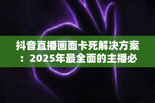 抖音直播画面卡死解决方案：2025年最全面的主播必看实战指南