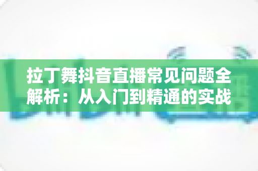 拉丁舞抖音直播常见问题全解析：从入门到精通的实战指南，帮你解决直播路上的一切疑惑