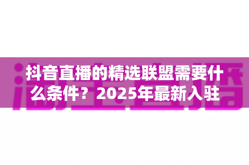 抖音直播的精选联盟需要什么条件?2025年最新入驻门槛、开通流程与带货指南全解析 抖音直播的精选联盟需要什么条件?2025年最新入驻门槛、开通流程与带货指南全解析