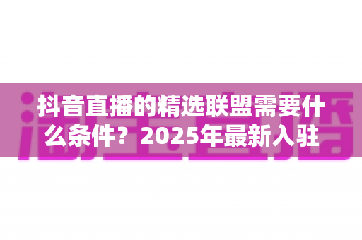 抖音直播的精选联盟需要什么条件?2025年最新入驻门槛、开通流程与带货指南全解析 抖音直播的精选联盟需要什么条件?2025年最新入驻门槛、开通流程与带货指南全解析