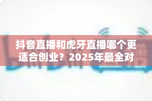 抖音直播和虎牙直播哪个更适合创业？2025年最全对比分析与创业指南