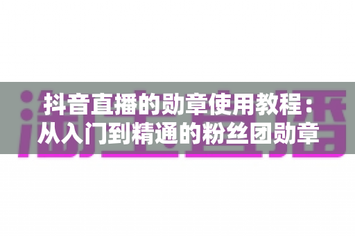 抖音直播的勋章使用教程：从入门到精通的粉丝团勋章全攻略