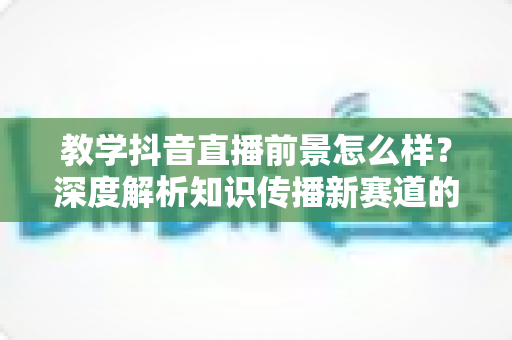 教学抖音直播前景怎么样?深度解析知识传播新赛道的机遇、挑战与变现路径 教学抖音直播前景怎么样?深度解析知识传播新赛道的机遇、挑战与变现路径