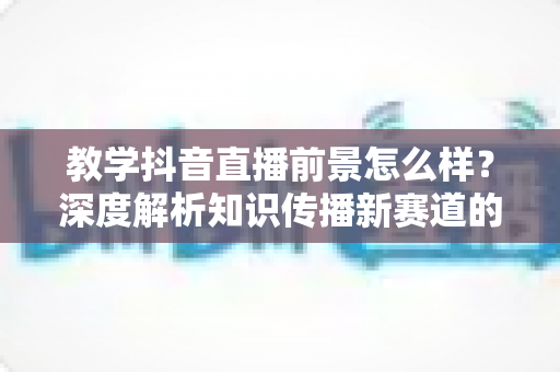 教学抖音直播前景怎么样?深度解析知识传播新赛道的机遇、挑战与变现路径 教学抖音直播前景怎么样?深度解析知识传播新赛道的机遇、挑战与变现路径