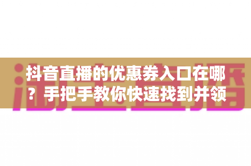 抖音直播的优惠券入口在哪?手把手教你快速找到并领取直播间省钱福利 抖音直播的优惠券入口在哪?手把手教你快速找到并领取直播间省钱福利