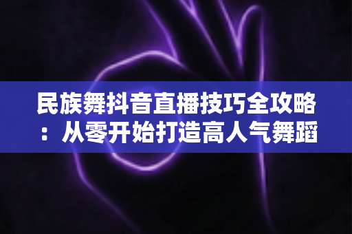民族舞抖音直播技巧全攻略:从零开始打造高人气舞蹈直播间,轻松涨粉变现 民族舞抖音直播技巧全攻略:从零开始打造高人气舞蹈直播间,轻松涨粉变现