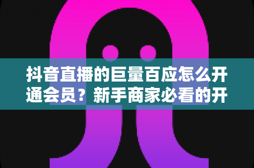 抖音直播的巨量百应怎么开通会员?新手商家必看的开通条件、操作步骤与避坑指南 抖音直播的巨量百应怎么开通会员?新手商家必看的开通条件、操作步骤与避坑指南